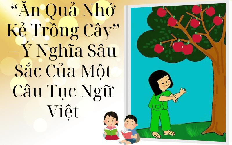 “Ăn Quả Nhớ Kẻ Trồng Cây” – Ý Nghĩa Sâu Sắc Của Một Câu Tục Ngữ Việt